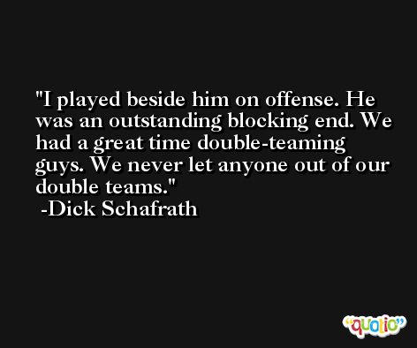 I played beside him on offense. He was an outstanding blocking end. We had a great time double-teaming guys. We never let anyone out of our double teams. -Dick Schafrath