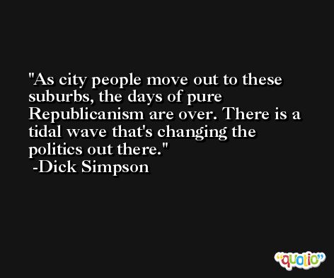 As city people move out to these suburbs, the days of pure Republicanism are over. There is a tidal wave that's changing the politics out there. -Dick Simpson