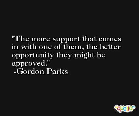 The more support that comes in with one of them, the better opportunity they might be approved. -Gordon Parks