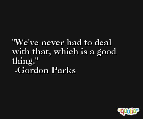 We've never had to deal with that, which is a good thing. -Gordon Parks