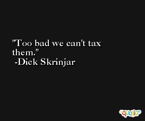 Too bad we can't tax them. -Dick Skrinjar