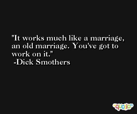 It works much like a marriage, an old marriage. You've got to work on it. -Dick Smothers