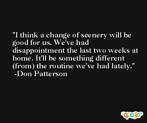 I think a change of scenery will be good for us. We've had disappointment the last two weeks at home. It'll be something different (from) the routine we've had lately. -Don Patterson