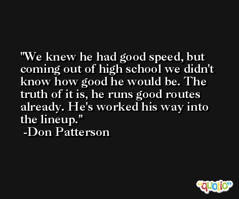 We knew he had good speed, but coming out of high school we didn't know how good he would be. The truth of it is, he runs good routes already. He's worked his way into the lineup. -Don Patterson