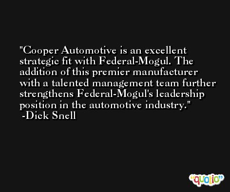 Cooper Automotive is an excellent strategic fit with Federal-Mogul. The addition of this premier manufacturer with a talented management team further strengthens Federal-Mogul's leadership position in the automotive industry. -Dick Snell