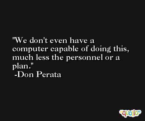 We don't even have a computer capable of doing this, much less the personnel or a plan. -Don Perata