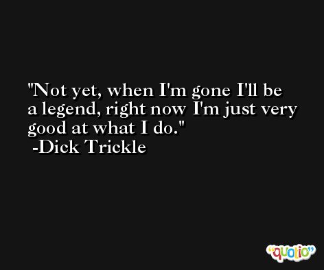 Not yet, when I'm gone I'll be a legend, right now I'm just very good at what I do. -Dick Trickle