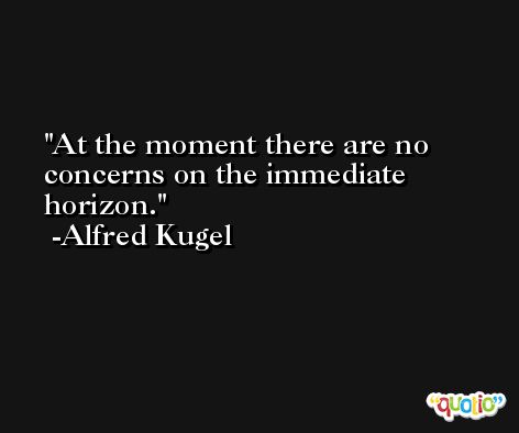 At the moment there are no concerns on the immediate horizon. -Alfred Kugel