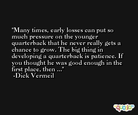 Many times, early losses can put so much pressure on the younger quarterback that he never really gets a chance to grow. The big thing in developing a quarterback is patience. If you thought he was good enough in the first place, then ... -Dick Vermeil