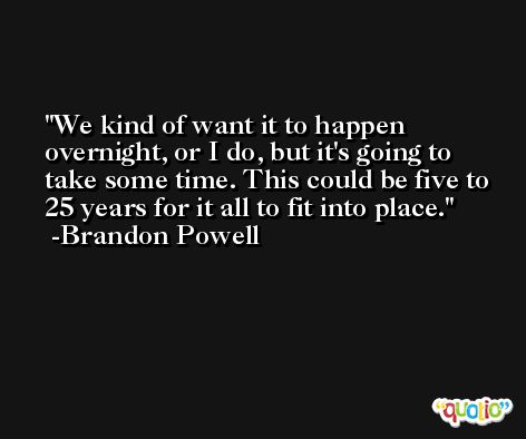 We kind of want it to happen overnight, or I do, but it's going to take some time. This could be five to 25 years for it all to fit into place. -Brandon Powell