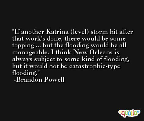 If another Katrina (level) storm hit after that work's done, there would be some topping ... but the flooding would be all manageable. I think New Orleans is always subject to some kind of flooding, but it would not be catastrophic-type flooding. -Brandon Powell