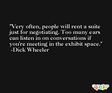 Very often, people will rent a suite just for negotiating. Too many ears can listen in on conversations if you're meeting in the exhibit space. -Dick Wheeler