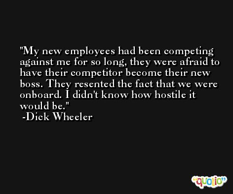 My new employees had been competing against me for so long, they were afraid to have their competitor become their new boss. They resented the fact that we were onboard. I didn't know how hostile it would be. -Dick Wheeler