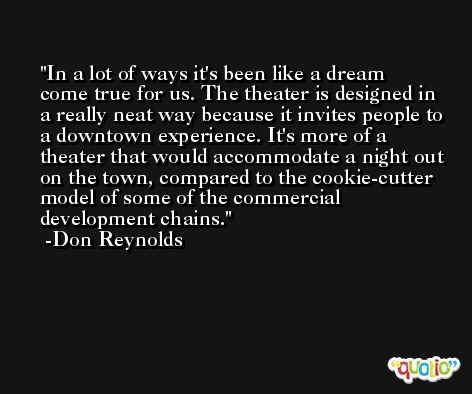 In a lot of ways it's been like a dream come true for us. The theater is designed in a really neat way because it invites people to a downtown experience. It's more of a theater that would accommodate a night out on the town, compared to the cookie-cutter model of some of the commercial development chains. -Don Reynolds