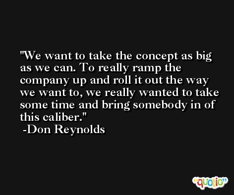 We want to take the concept as big as we can. To really ramp the company up and roll it out the way we want to, we really wanted to take some time and bring somebody in of this caliber. -Don Reynolds