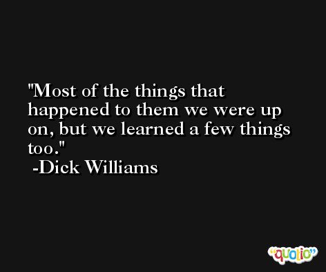 Most of the things that happened to them we were up on, but we learned a few things too. -Dick Williams