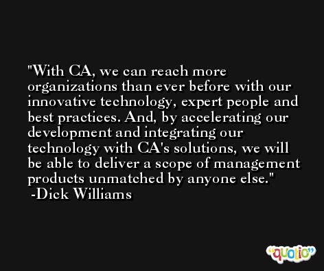 With CA, we can reach more organizations than ever before with our innovative technology, expert people and best practices. And, by accelerating our development and integrating our technology with CA's solutions, we will be able to deliver a scope of management products unmatched by anyone else. -Dick Williams