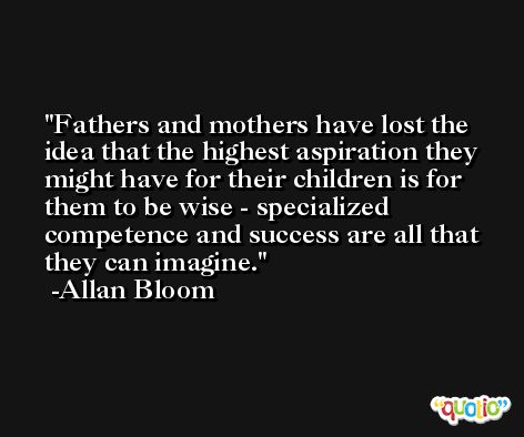 Fathers and mothers have lost the idea that the highest aspiration they might have for their children is for them to be wise - specialized competence and success are all that they can imagine. -Allan Bloom