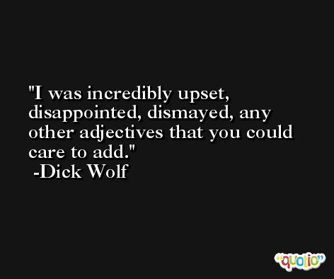 I was incredibly upset, disappointed, dismayed, any other adjectives that you could care to add. -Dick Wolf