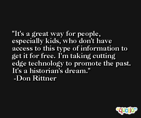 It's a great way for people, especially kids, who don't have access to this type of information to get it for free. I'm taking cutting edge technology to promote the past. It's a historian's dream. -Don Rittner