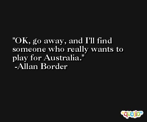 OK, go away, and I'll find someone who really wants to play for Australia. -Allan Border