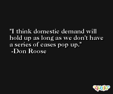 I think domestic demand will hold up as long as we don't have a series of cases pop up. -Don Roose