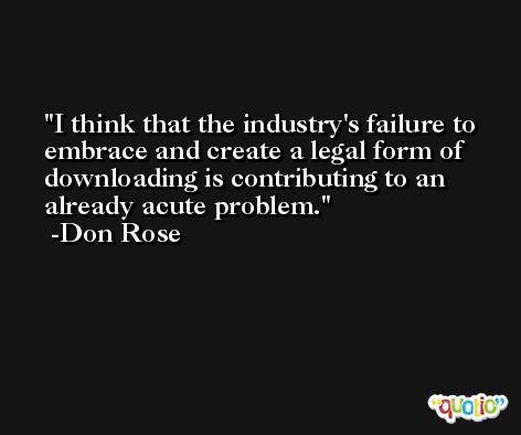 I think that the industry's failure to embrace and create a legal form of downloading is contributing to an already acute problem. -Don Rose