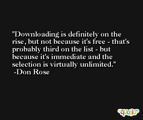 Downloading is definitely on the rise, but not because it's free - that's probably third on the list - but because it's immediate and the selection is virtually unlimited. -Don Rose