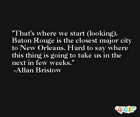 That's where we start (looking). Baton Rouge is the closest major city to New Orleans. Hard to say where this thing is going to take us in the next in few weeks. -Allan Bristow