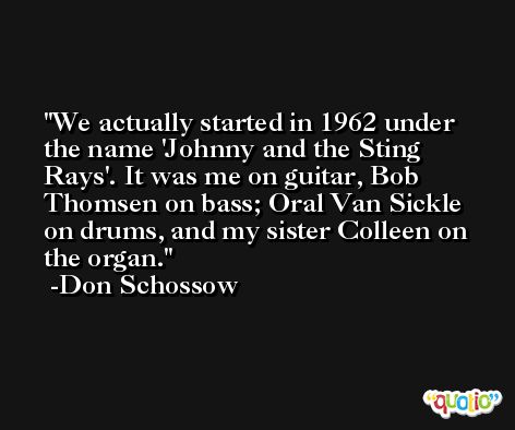 We actually started in 1962 under the name 'Johnny and the Sting Rays'. It was me on guitar, Bob Thomsen on bass; Oral Van Sickle on drums, and my sister Colleen on the organ. -Don Schossow
