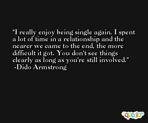 I really enjoy being single again. I spent a lot of time in a relationship and the nearer we came to the end, the more difficult it got. You don't see things clearly as long as you're still involved. -Dido Armstrong