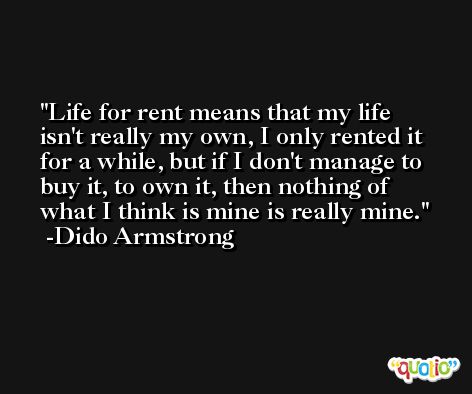 Life for rent means that my life isn't really my own, I only rented it for a while, but if I don't manage to buy it, to own it, then nothing of what I think is mine is really mine. -Dido Armstrong