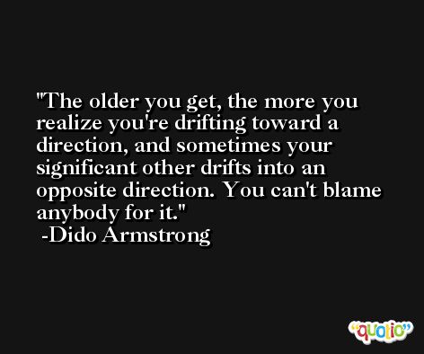 The older you get, the more you realize you're drifting toward a direction, and sometimes your significant other drifts into an opposite direction. You can't blame anybody for it. -Dido Armstrong