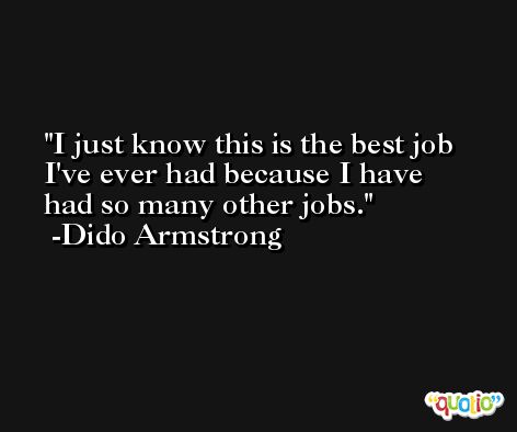 I just know this is the best job I've ever had because I have had so many other jobs. -Dido Armstrong