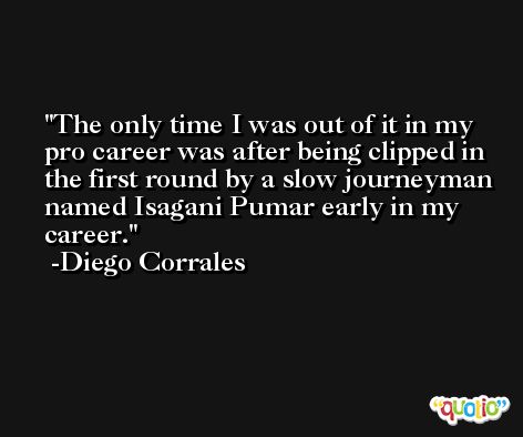 The only time I was out of it in my pro career was after being clipped in the first round by a slow journeyman named Isagani Pumar early in my career. -Diego Corrales