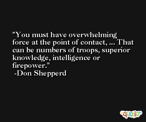 You must have overwhelming force at the point of contact, ... That can be numbers of troops, superior knowledge, intelligence or firepower. -Don Shepperd