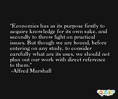 Economics has as its purpose firstly to acquire knowledge for its own sake, and secondly to throw light on practical issues. But though we are bound, before entering on any study, to consider carefully what are its uses, we should not plan out our work with direct reference to them. -Alfred Marshall