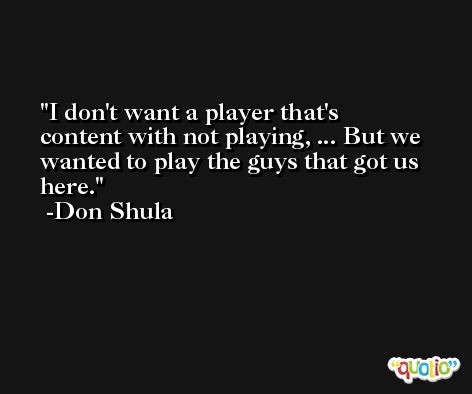 I don't want a player that's content with not playing, ... But we wanted to play the guys that got us here. -Don Shula