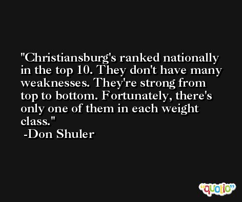 Christiansburg's ranked nationally in the top 10. They don't have many weaknesses. They're strong from top to bottom. Fortunately, there's only one of them in each weight class. -Don Shuler
