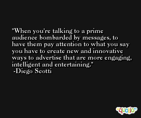 When you're talking to a prime audience bombarded by messages, to have them pay attention to what you say you have to create new and innovative ways to advertise that are more engaging, intelligent and entertaining. -Diego Scotti