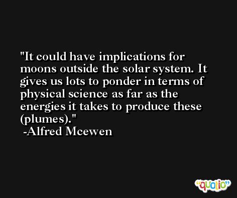 It could have implications for moons outside the solar system. It gives us lots to ponder in terms of physical science as far as the energies it takes to produce these (plumes). -Alfred Mcewen