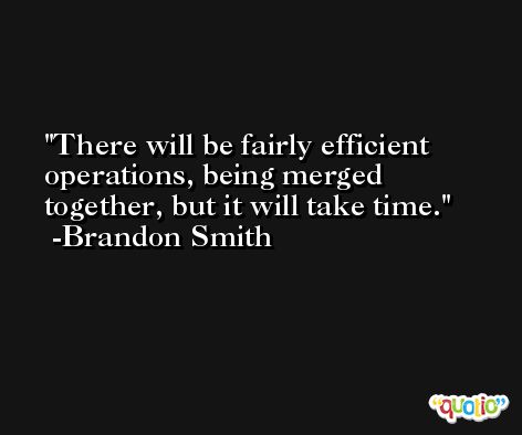 There will be fairly efficient operations, being merged together, but it will take time. -Brandon Smith
