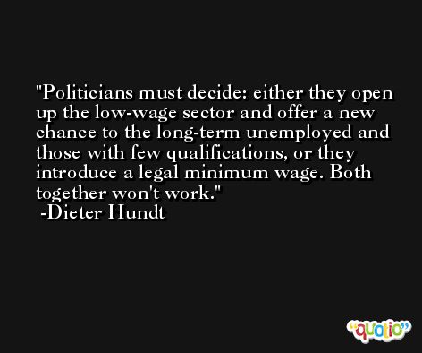 Politicians must decide: either they open up the low-wage sector and offer a new chance to the long-term unemployed and those with few qualifications, or they introduce a legal minimum wage. Both together won't work. -Dieter Hundt