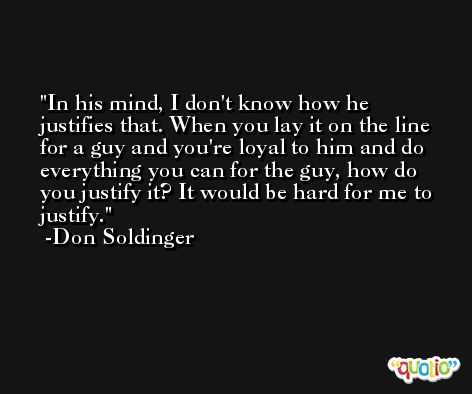 In his mind, I don't know how he justifies that. When you lay it on the line for a guy and you're loyal to him and do everything you can for the guy, how do you justify it? It would be hard for me to justify. -Don Soldinger
