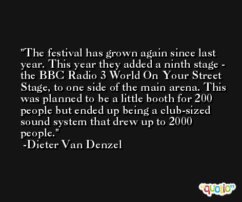 The festival has grown again since last year. This year they added a ninth stage - the BBC Radio 3 World On Your Street Stage, to one side of the main arena. This was planned to be a little booth for 200 people but ended up being a club-sized sound system that drew up to 2000 people. -Dieter Van Denzel