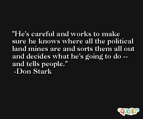 He's careful and works to make sure he knows where all the political land mines are and sorts them all out and decides what he's going to do -- and tells people. -Don Stark