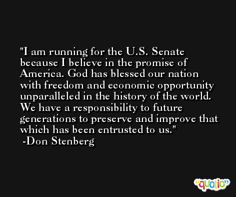 I am running for the U.S. Senate because I believe in the promise of America. God has blessed our nation with freedom and economic opportunity unparalleled in the history of the world. We have a responsibility to future generations to preserve and improve that which has been entrusted to us. -Don Stenberg