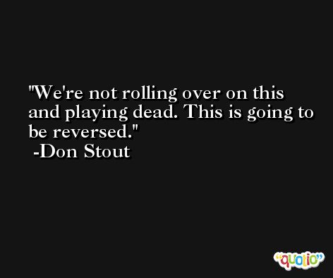We're not rolling over on this and playing dead. This is going to be reversed. -Don Stout