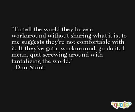 To tell the world they have a workaround without sharing what it is, to me suggests they're not comfortable with it. If they've got a workaround, go do it. I mean, quit screwing around with tantalizing the world. -Don Stout