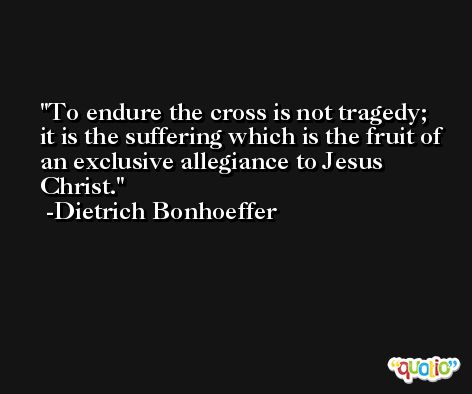 To endure the cross is not tragedy; it is the suffering which is the fruit of an exclusive allegiance to Jesus Christ. -Dietrich Bonhoeffer